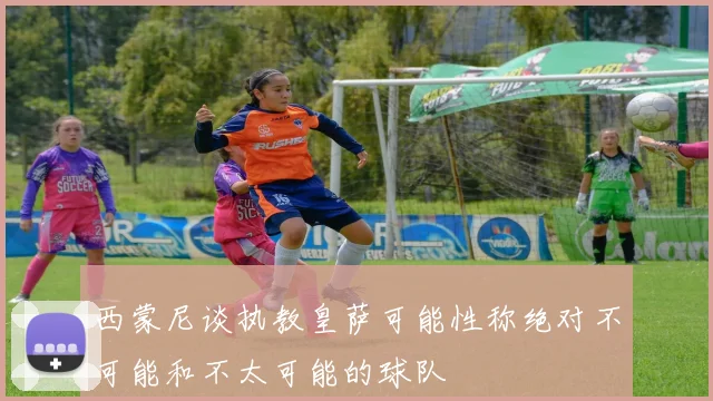 西蒙尼谈执教皇萨可能性称绝对不可能和不太可能的球队