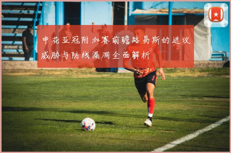 申花亚冠附加赛前瞻路易斯的进攻威胁与防线漏洞全面解析