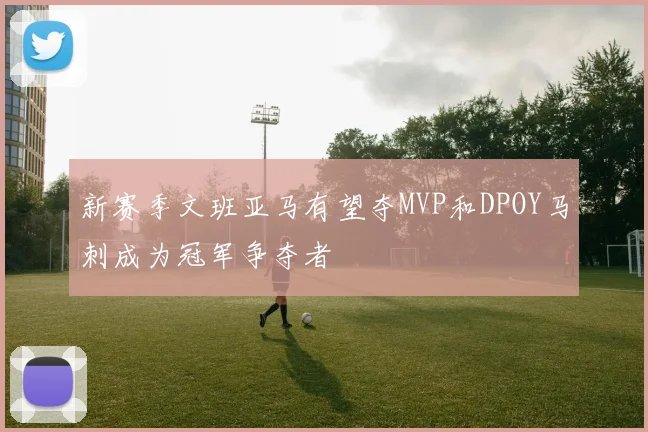 新赛季文班亚马有望夺MVP和DPOY马刺成为冠军争夺者