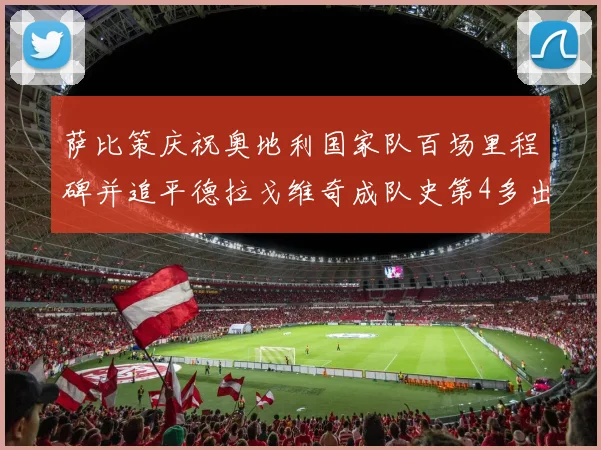 萨比策庆祝奥地利国家队百场里程碑并追平德拉戈维奇成队史第4多出场者