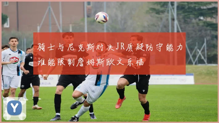 骑士与尼克斯对决JR质疑防守能力谁能限制詹姆斯欧文乐福
