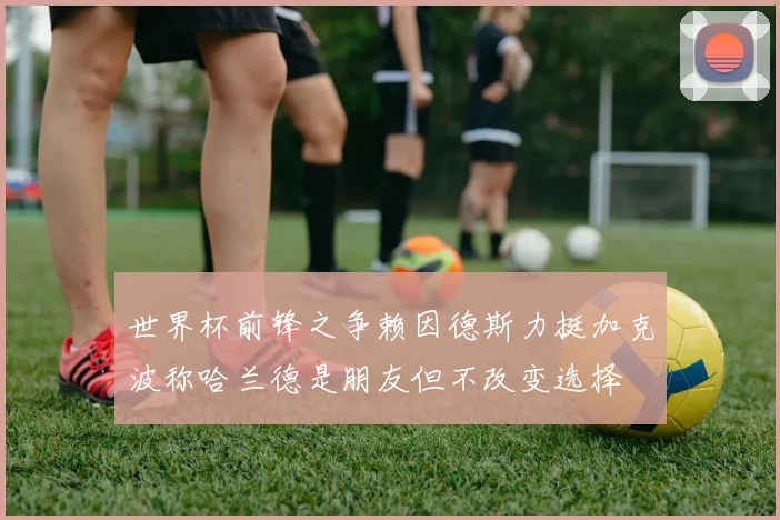 世界杯前锋之争赖因德斯力挺加克波称哈兰德是朋友但不改变选择