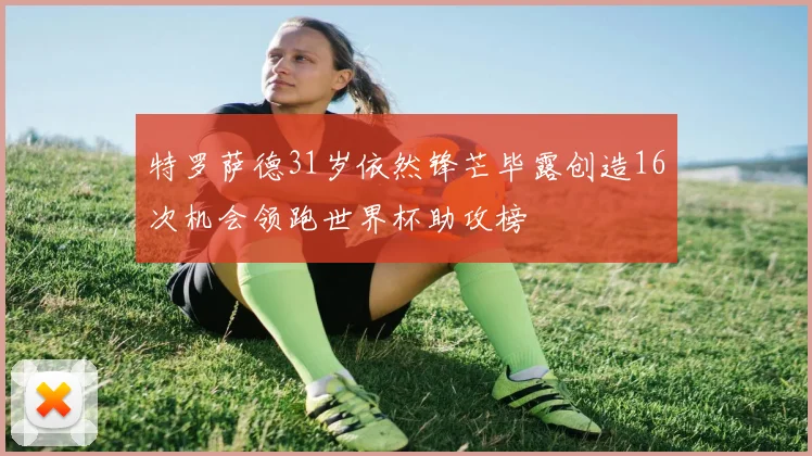 特罗萨德31岁依然锋芒毕露创造16次机会领跑世界杯助攻榜