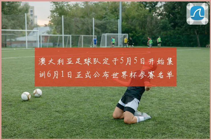 澳大利亚足球队定于5月5日开始集训6月1日正式公布世界杯参赛名单