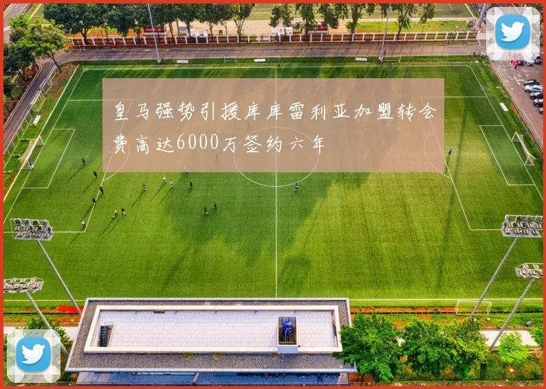 皇马强势引援库库雷利亚加盟转会费高达6000万签约六年
