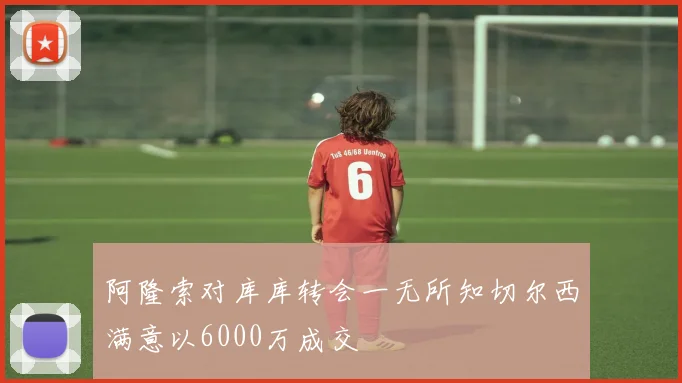 阿隆索对库库转会一无所知切尔西满意以6000万成交