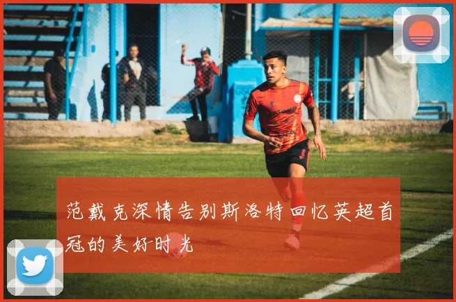范戴克深情告别斯洛特回忆英超首冠的美好时光