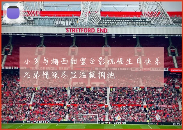 小罗与梅西甜蜜合影祝福生日快乐兄弟情深尽显温暖拥抱