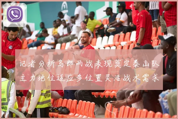 记者分析乌郎两战表现奠定泰山队主力地位适应多位置灵活战术需求