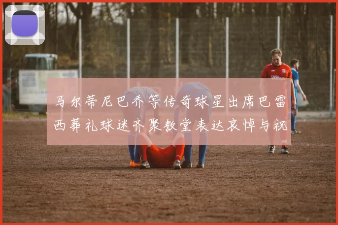 马尔蒂尼巴乔等传奇球星出席巴雷西葬礼球迷齐聚教堂表达哀悼与祝福