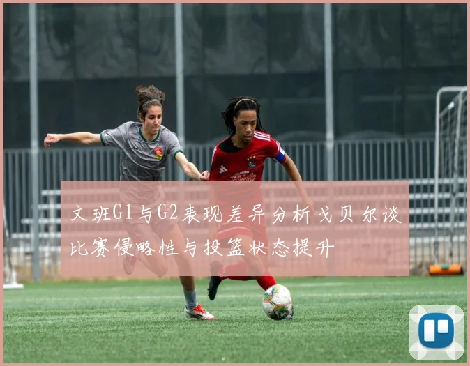 文班G1与G2表现差异分析戈贝尔谈比赛侵略性与投篮状态提升