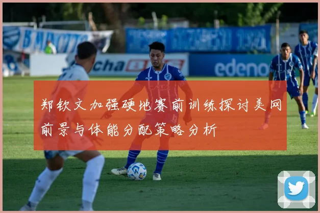 郑钦文加强硬地赛前训练探讨美网前景与体能分配策略分析