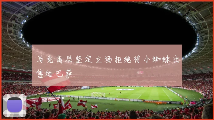 马竞高层坚定立场拒绝将小蜘蛛出售给巴萨