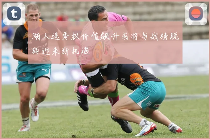 湖人选秀权价值飙升或将与战绩脱钩迎来新机遇