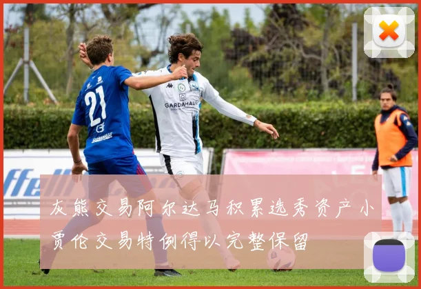 灰熊交易阿尔达马积累选秀资产小贾伦交易特例得以完整保留