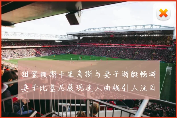 甜蜜假期卡里乌斯与妻子游艇畅游妻子比基尼展现迷人曲线引人注目