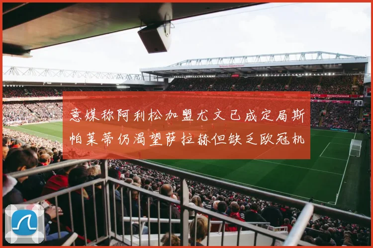 意媒称阿利松加盟尤文已成定局斯帕莱蒂仍渴望萨拉赫但缺乏欧冠机会