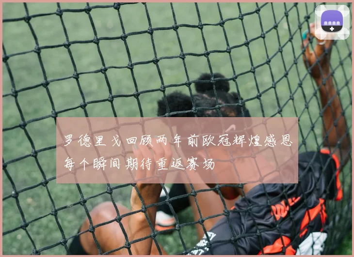 罗德里戈回顾两年前欧冠辉煌感恩每个瞬间期待重返赛场